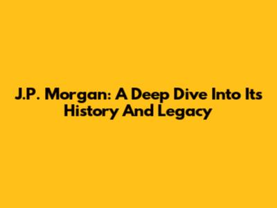 J.P. Morgan: A Deep Dive Into Its History And Legacy