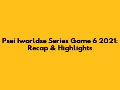 Psei Iworldse Series Game 6 2021: Recap & Highlights