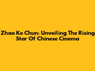 Zhao Ke Chun: Unveiling The Rising Star Of Chinese Cinema